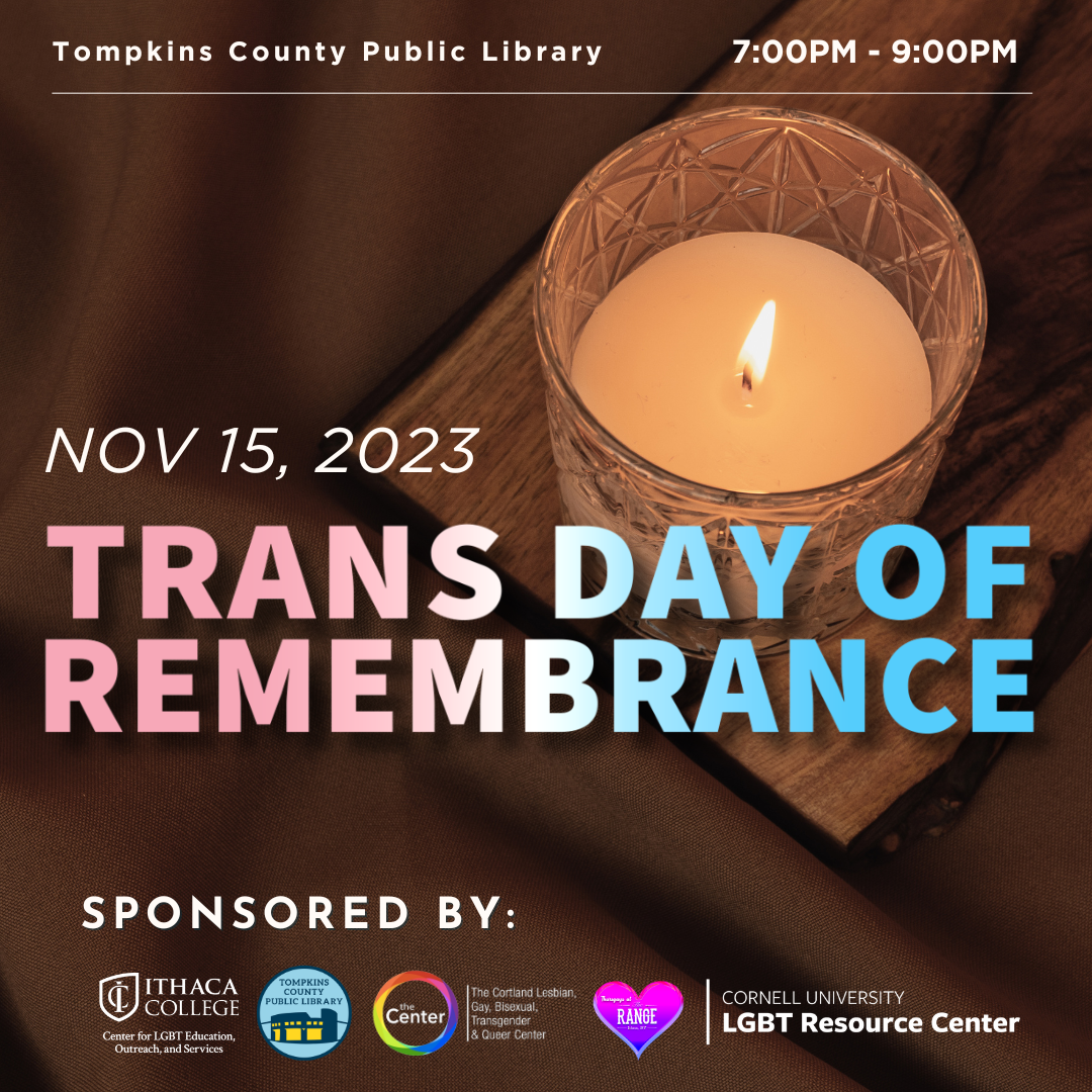 Tompkins County Public Library, 7:00 pm - 9:00 pm, November 15th, 2023. Transgender Day of Remembrance. Sponsored by: Ithaca College, Tompkins County Public Library, Cortland LGBTQ Center, Thursgay at The Range, Cornell University.