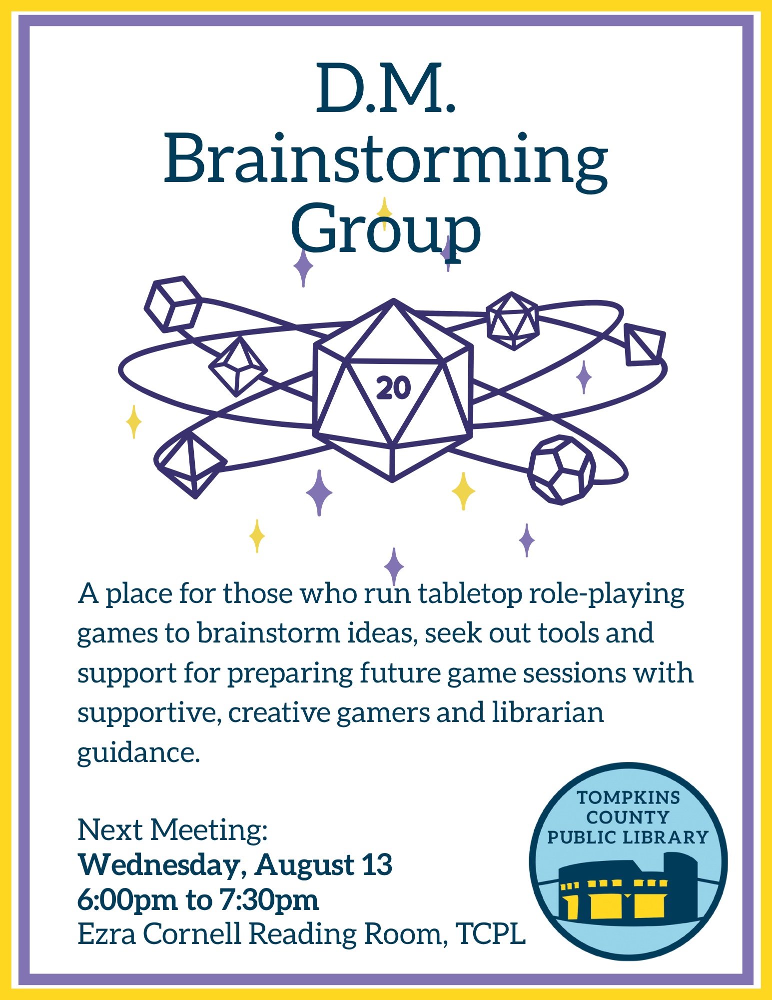 D.M. Brainstorming Group A place for those who run tabletop role-playing games to brainstorm ideas, seek out tools and support for preparing future game sessions with supportive, creative gamers and librarian guidance. Next Meeting: Wednesday, August 13 6:00pm to 7:30pm Ezra Cornell Reading Room, TCPL
