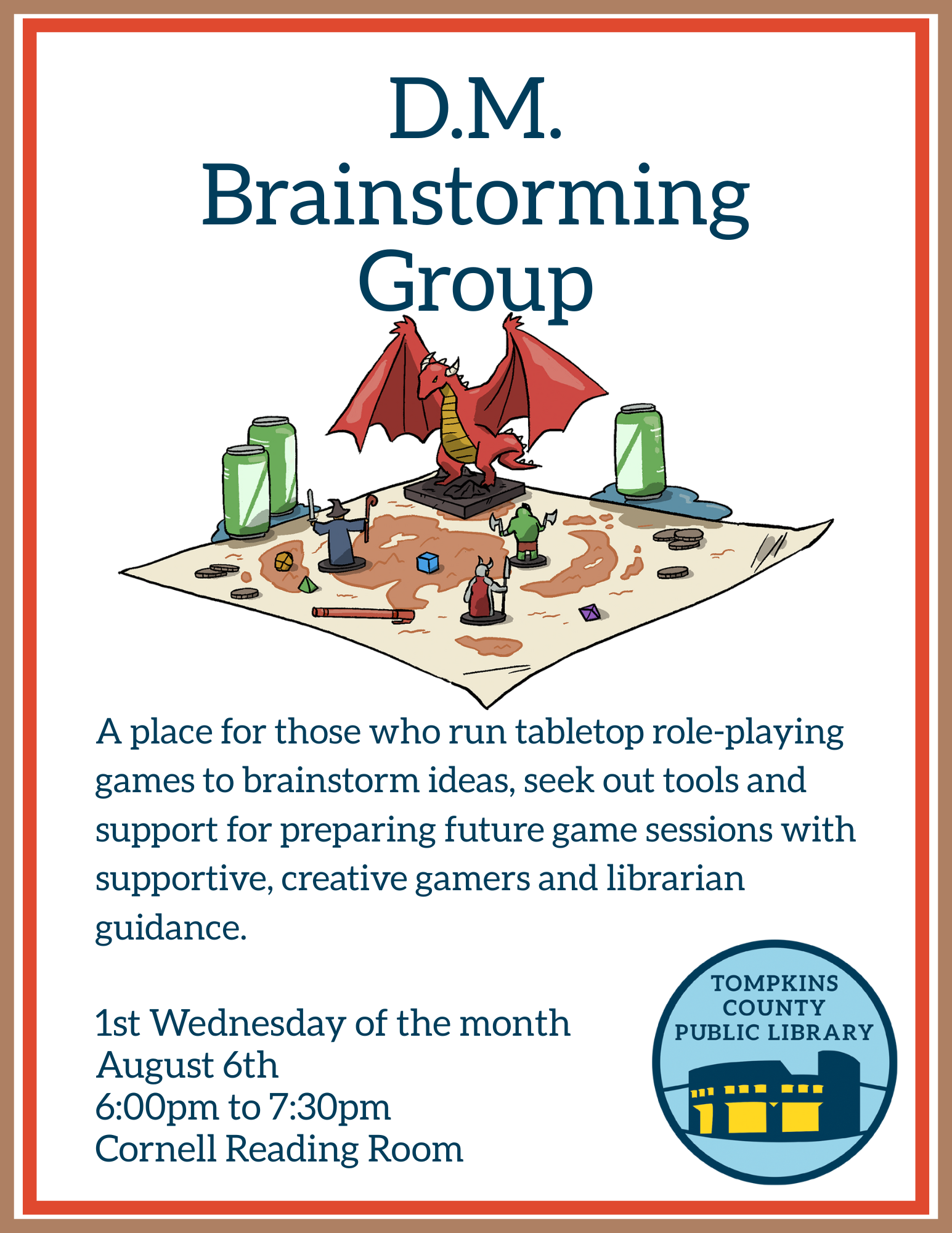 D.M. Brainstorming Group Flyer TEXT: A place for those who run tabletop role-playing games to brainstorm ideas, seek out tools and support for preparing future game sessions with supportive, creative gamers and librarian guidance. 1st Wednesday of the month Starting on August 6th 6:00pm to 7:30pm Cornell Reading Room