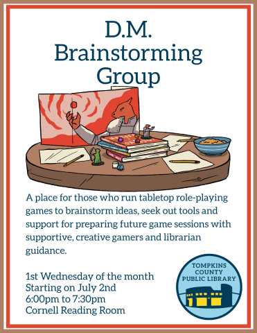 D.M. Brainstorming Group Flyer TEXT: A place for those who run tabletop role-playing games to brainstorm ideas, seek out tools and support for preparing future game sessions with supportive, creative gamers and librarian guidance. 1st Wednesday of the month Starting on July 2nd 6:00pm to 7:30pm Cornell Reading Room