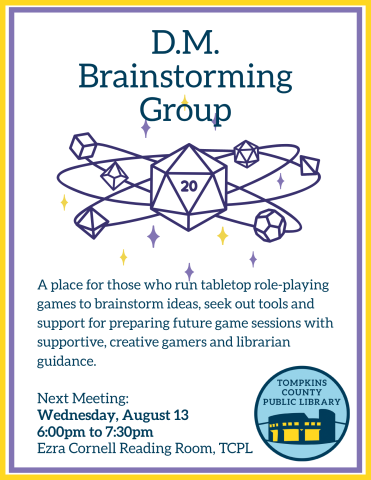 D.M. Brainstorming Group Flyer TEXT: A place for those who run tabletop role-playing games to brainstorm ideas, seek out tools and support for preparing future game sessions with supportive, creative gamers and librarian guidance. August 13th 6:00pm to 7:30pm Cornell Reading Room