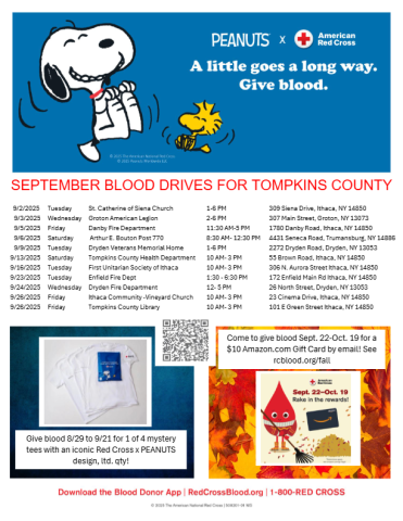 SEPTEMBER BLOOD DRIVES FOR TOMPKINS COUNTY 9/2/2025 Tuesday St. Catherine of Siena Church 1-6 PM 309 Siena Drive, Ithaca, NY 14850 9/3/2025 Wednesday Groton American Legion 2-6 PM 307 Main Street, Groton, NY 13073 9/5/2025 Friday Danby Fire Department 11:30 AM-5 PM 1780 Danby Road, Ithaca, NY 14850 9/6/2025 Saturday Arthur E. Bouton Post 770 8:30 AM- 12:30 PM 4431 Seneca Road, Trumansburg, NY 14886 9/9/2025 Tuesday Dryden Veterans Memorial Home 1-6 PM 2272 Dryden Road, Dryden, NY 13053 9/13/2025 Saturday To