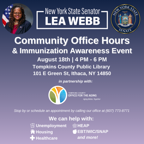 New York State Senator Lea Webb Community Office Hours and Immunization Awareness Event. August 18, 4pm to 6pm. Tompkins County Public Library. 101 East Green Street, Ithaca, NY 14850. In partnership with Tompkins County Office for the Aging. Stop by or schedule an appointment by calling our office at 607-773-8771. We can help with: unemployment, housing, healthcare, H.E.A.P., E.B.T. / W.I.C. / S.N.A.P. and more!