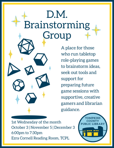 D.M. Brainstorming Group Flyer TEXT: A place for those who run tabletop role-playing games to brainstorm ideas, seek out tools and support for preparing future game sessions with supportive, creative gamers and librarian guidance. 1st Wednesday of the month October 3 | November 5 | December 3 6:00pm to 7:30pm Cornell Reading Room