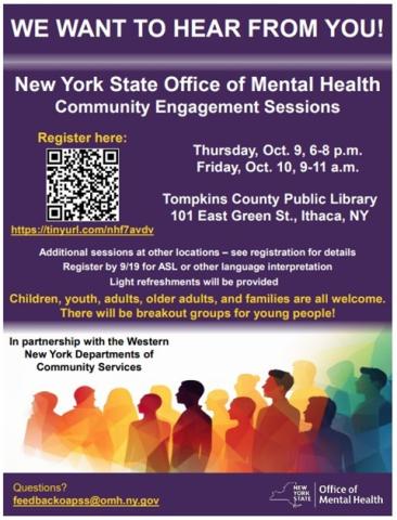 We want to hear from you! New York State Office of Mental Health Community Engagement Sessions. Thursday, October 9, 6 to 8 p.m. Friday, October10, 9 to 11 a.m. Tompkins County Public Library. Additional sessions at other locations - see registration for details. Regitser by 9/19 for ASL or other language interpretation. Light refreshments will be provided. Children, youth, adults, older adults, and families are all welcome. There will be breakout groups for young people!