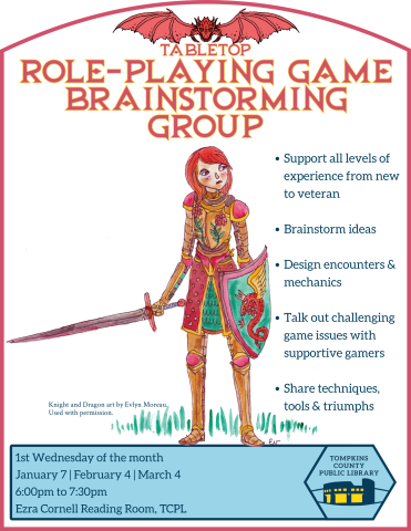 Tabletop Role-Playing Game Brainstorming Group Support all levels of experience from new to veteran  Brainstorm ideas  Design encounters & mechanics  Talk out challenging game issues with supportive gamers  Share techniques, tools & triumphs | Dragon and Knight by Evlyn Morea | 1st Wednesday of the month January 7 | February 4 | March 4 6:00pm to 7:30pm Ezra Cornell Reading Room, TCPL