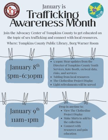 January is Trafficking Awareness Month. Join the Advocacy Center of Tompkins Co. to get educated on the topic of sex trafficking & connect with local resources. January 8, 5 to 6:30 pm. 5:30- hear updates from the Director of Tompkins Co. Youth Services Kate Booth on local data, risks and services. Tabling from local resources. The Clothesline Project Display. Light refreshments served. January 9 11 am to 1 pm. Drop in anytime to view the clothesline project display, make shirts & connect with resources.