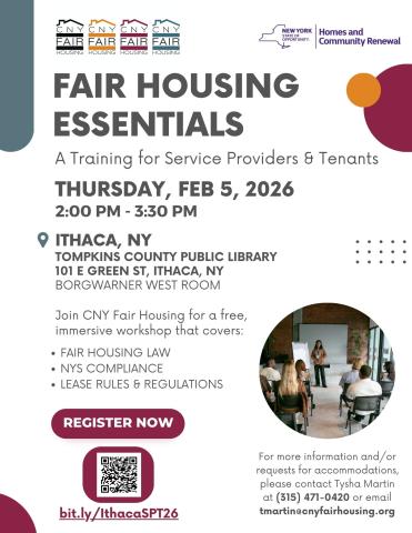 A flyer that reads: Fair Housing Essentials. A training for service providers and tenants. Thursday, February 5, 2026 from 2 to 3:30 p.m. Tompkins County Public Library, 101 East Green Street, Ithaca, New York. BorgWarner West Room. Join C.N.Y. Fair Housing for a free, immersive workshop that covers fair housing law, New York State compliance, Lease rules and regulations. For more information and/or requests for accommodations please contact Tysha Martin at 315-471-0420 or email tmartin@cnyfairhousing.org