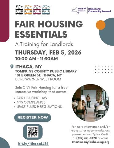 A flyer that reads: Fair Housing Essentials. A training for landlords. Thursday, February 5, 2026 from 10 to 11:30 a.m. Tompkins County Public Library, 101 East Green Street, Ithaca, New York. BorgWarner West Room. Join C.N.Y. Fair Housing for a free immersive workshop that covers: Fair housing law, New York State Compliance, Lease rules and regulations. For more information and/or requests for accommodations, please contact Tysha Martin at 315-471-0420 or email tmartin@cnyfairhousing.org. Register now