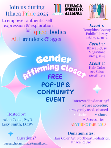 Join us during Ithaca Pride to empower authentic self-expression and exploration for queer bodies. All genders & ages. Gender Affirming Closet free pop-up community event. Hosted by Aden Cook, PsyD & Lexy Smith, LCSW. Event 1: TCPL, 6/7 12:30-4pm. Event 2 Ithaca ReUse MegaStore, 6/14 11am-4pm. Event 3 Hair Color Art Salon. 6/28 11am-3pm. Interested in donating? We are accepting new, gently used, cleaned: Clothes, shoes, accessories. questions: queerscholarsithaca@gmail.com